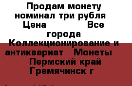 Продам монету номинал три рубля › Цена ­ 10 000 - Все города Коллекционирование и антиквариат » Монеты   . Пермский край,Гремячинск г.